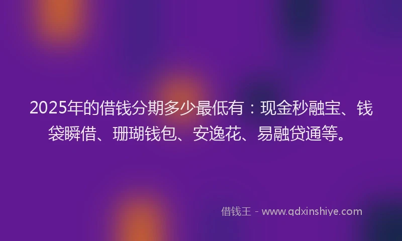 2025年的借钱分期多少最低有：现金秒融宝、钱袋瞬借、珊瑚钱包、安逸花、易融贷通等。