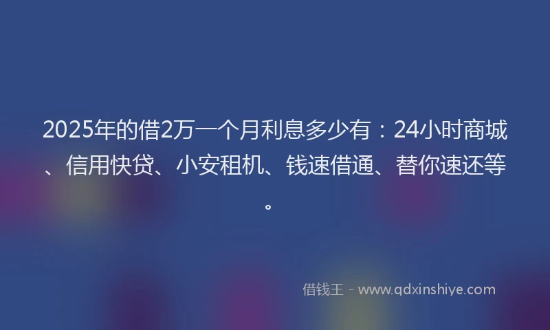 2025年的借2万一个月利息多少有：24小时商城、信用快贷、小安租机、钱速借通、替你速还等。