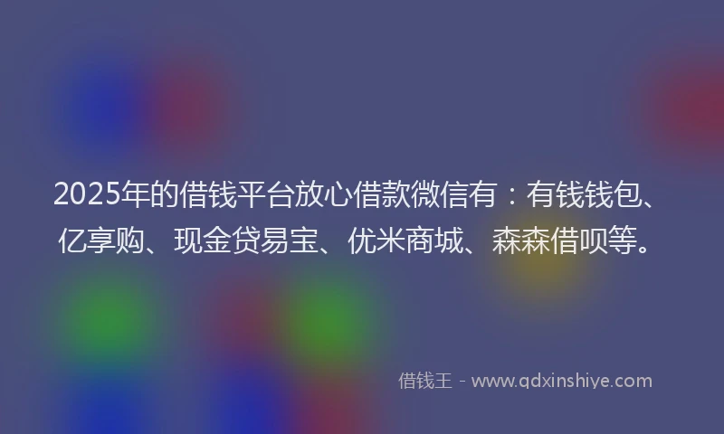 2025年的借钱平台放心借款微信有：有钱钱包、亿享购、现金贷易宝、优米商城、森森借呗等。