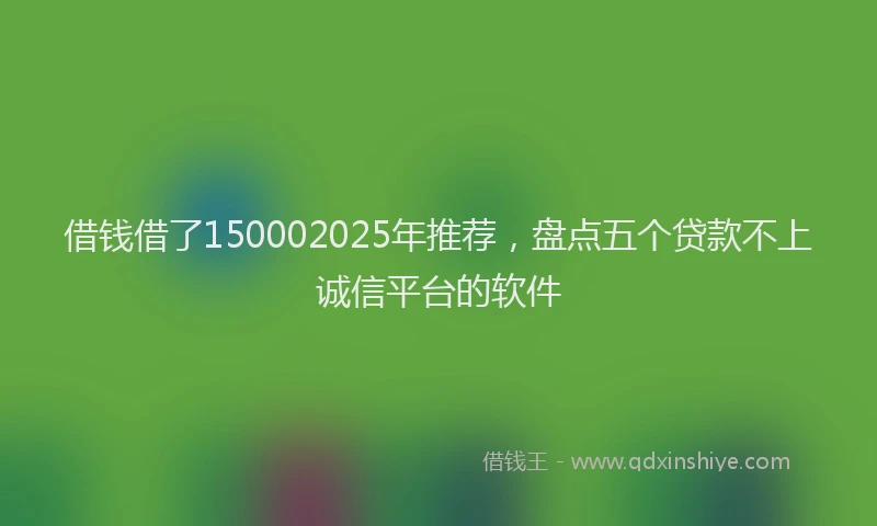 借钱借了150002025年推荐，盘点五个贷款不上诚信平台的软件