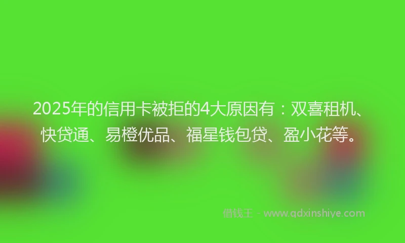 2025年的信用卡被拒的4大原因有：双喜租机、快贷通、易橙优品、福星钱包贷、盈小花等。