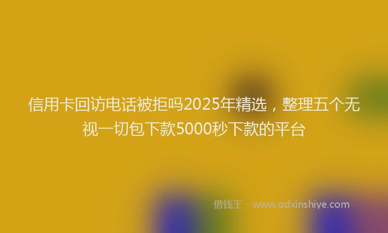 信用卡回访电话被拒吗2025年精选，整理五个无视一切包下款5000秒下款的平台
