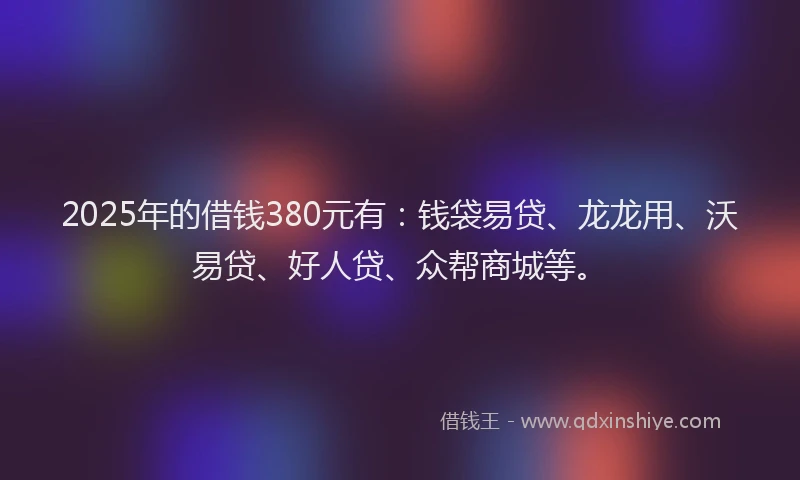 2025年的借钱380元有：钱袋易贷、龙龙用、沃易贷、好人贷、众帮商城等。