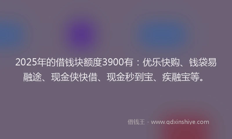 2025年的借钱块额度3900有：优乐快购、钱袋易融途、现金侠快借、现金秒到宝、疾融宝等。