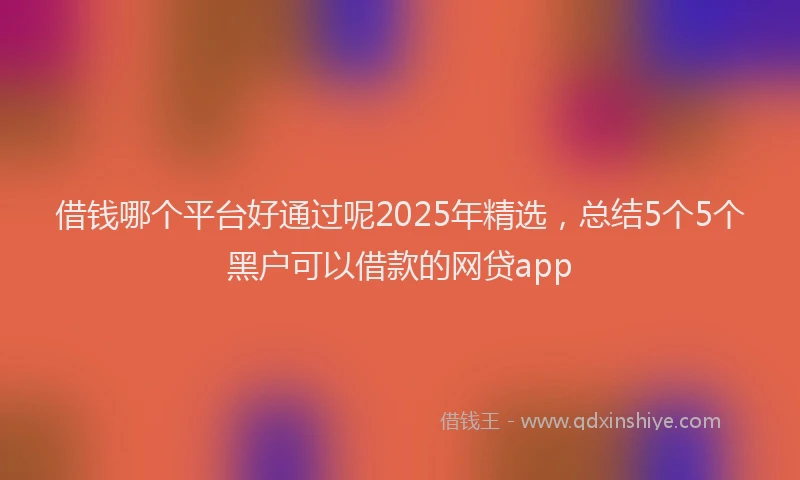 借钱哪个平台好通过呢2025年精选，总结5个5个黑户可以借款的网贷app