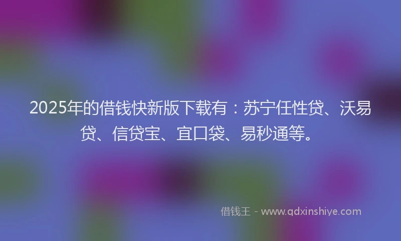 2025年的借钱快新版下载有：苏宁任性贷、沃易贷、信贷宝、宜口袋、易秒通等。