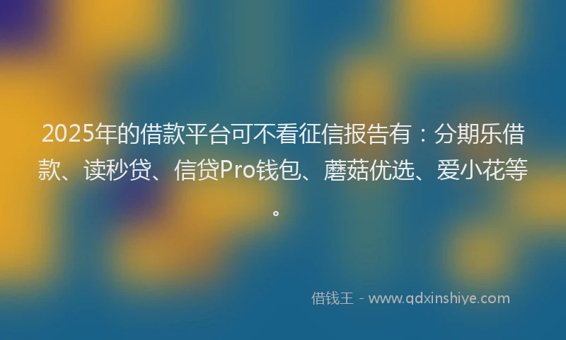 2025年的借款平台可不看征信报告有：分期乐借款、读秒贷、信贷Pro钱包、蘑菇优选、爱小花等。