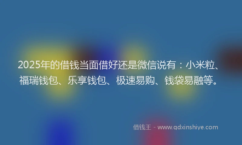 2025年的借钱当面借好还是微信说有：小米粒、福瑞钱包、乐享钱包、极速易购、钱袋易融等。