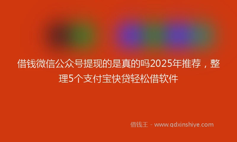 借钱微信公众号提现的是真的吗2025年推荐，整理5个支付宝快贷轻松借软件