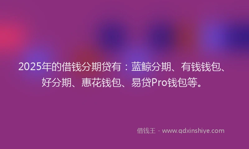 2025年的借钱分期贷有：蓝鲸分期、有钱钱包、好分期、惠花钱包、易贷Pro钱包等。