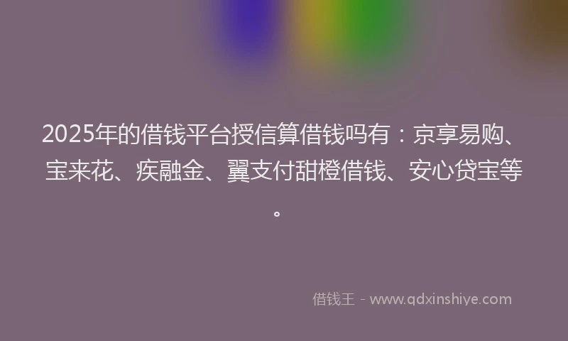 2025年的借钱平台授信算借钱吗有：京享易购、宝来花、疾融金、翼支付甜橙借钱、安心贷宝等。