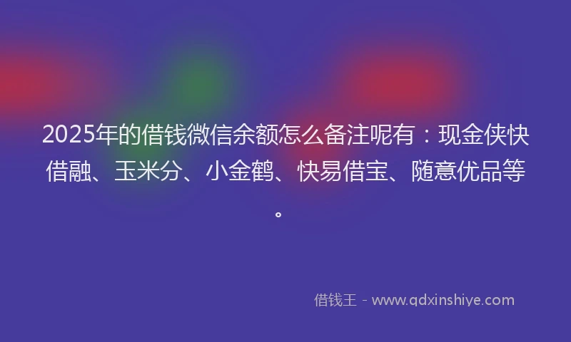 2025年的借钱微信余额怎么备注呢有：现金侠快借融、玉米分、小金鹤、快易借宝、随意优品等。