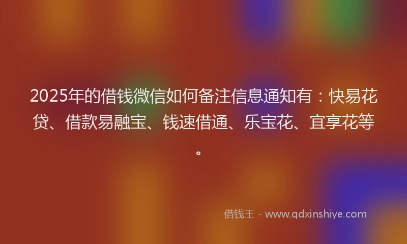 2025年的借钱微信如何备注信息通知有：快易花贷、借款易融宝、钱速借通、乐宝花、宜享花等。
