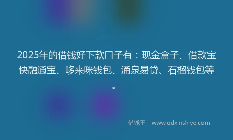 2025年的借钱好下款口子有：现金盒子、借款宝快融通宝、哆来咪钱包、涌泉易贷、石榴钱包等。