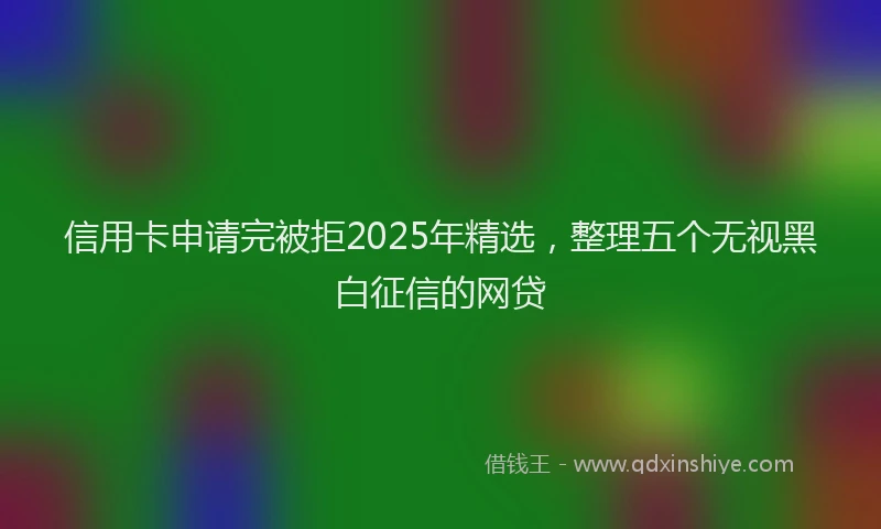 信用卡申请完被拒2025年精选，整理五个无视黑白征信的网贷