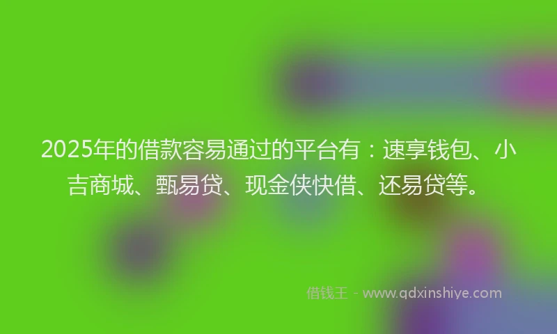 2025年的借款容易通过的平台有：速享钱包、小吉商城、甄易贷、现金侠快借、还易贷等。