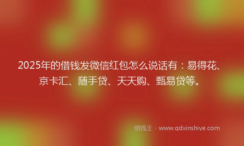 2025年的借钱发微信红包怎么说话有：易得花、京卡汇、随手贷、天天购、甄易贷等。