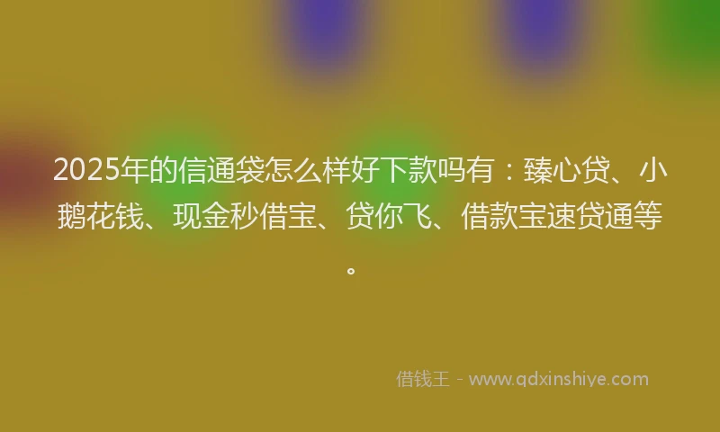 2025年的信通袋怎么样好下款吗有：臻心贷、小鹅花钱、现金秒借宝、贷你飞、借款宝速贷通等。