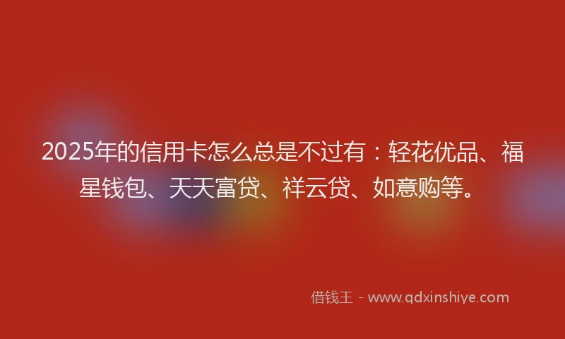 2025年的信用卡怎么总是不过有：轻花优品、福星钱包、天天富贷、祥云贷、如意购等。