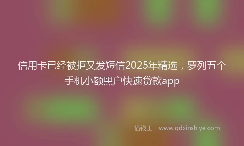 信用卡已经被拒又发短信2025年精选，罗列五个手机小额黑户快速贷款app