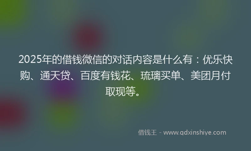 2025年的借钱微信的对话内容是什么有：优乐快购、通天贷、百度有钱花、琉璃买单、美团月付取现等。