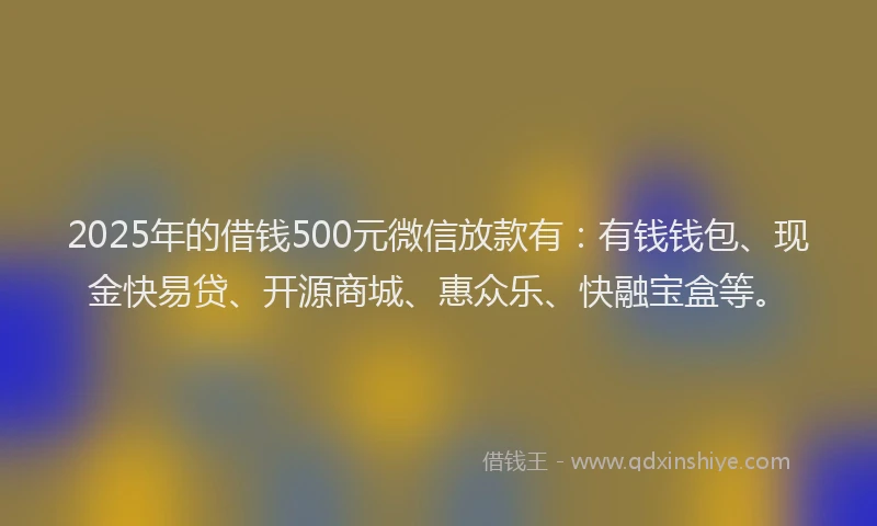 2025年的借钱500元微信放款有：有钱钱包、现金快易贷、开源商城、惠众乐、快融宝盒等。