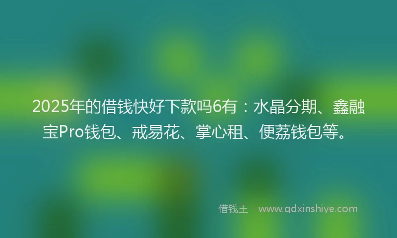 2025年的借钱快好下款吗6有：水晶分期、鑫融宝Pro钱包、戒易花、掌心租、便荔钱包等。