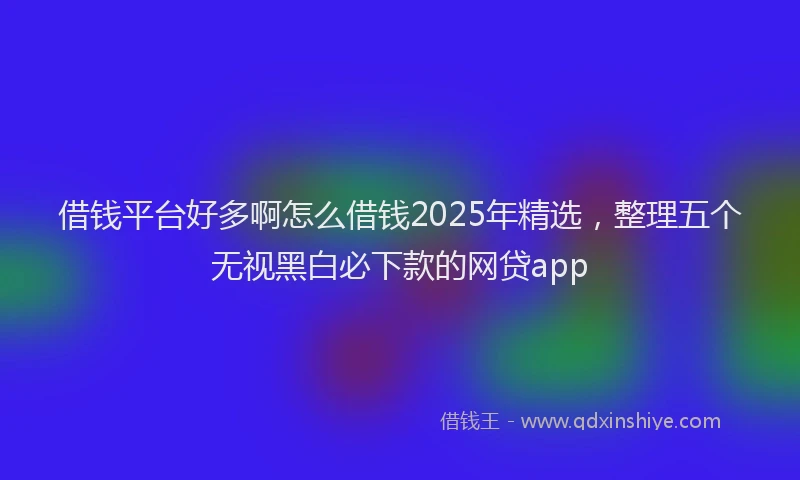借钱平台好多啊怎么借钱2025年精选，整理五个无视黑白必下款的网贷app