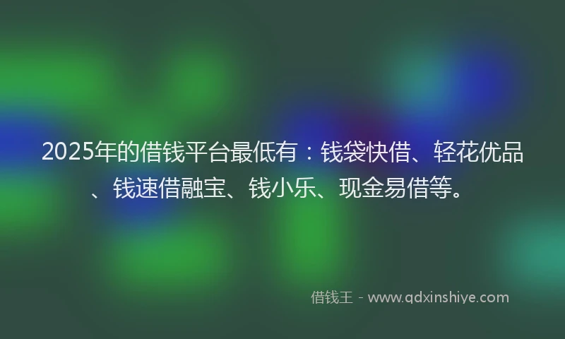 2025年的借钱平台最低有：钱袋快借、轻花优品、钱速借融宝、钱小乐、现金易借等。