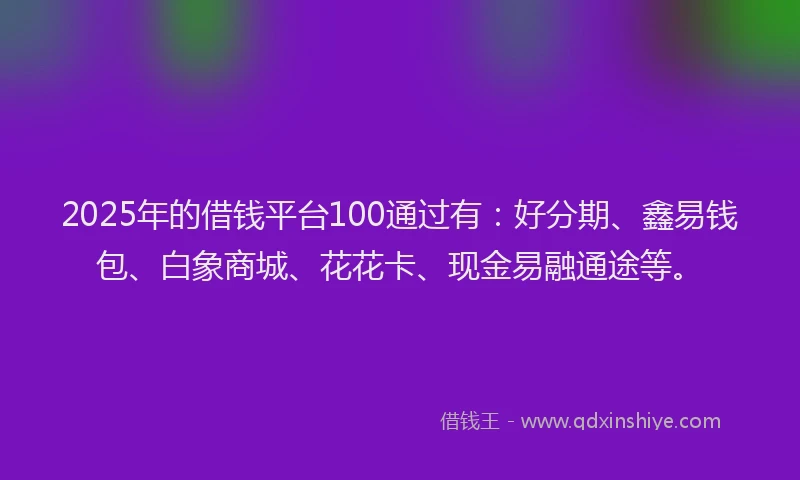 2025年的借钱平台100通过有：好分期、鑫易钱包、白象商城、花花卡、现金易融通途等。
