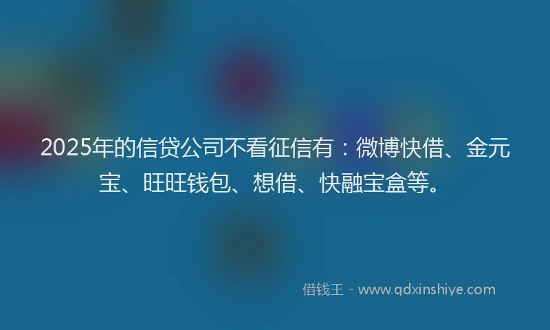 2025年的信贷公司不看征信有：微博快借、金元宝、旺旺钱包、想借、快融宝盒等。