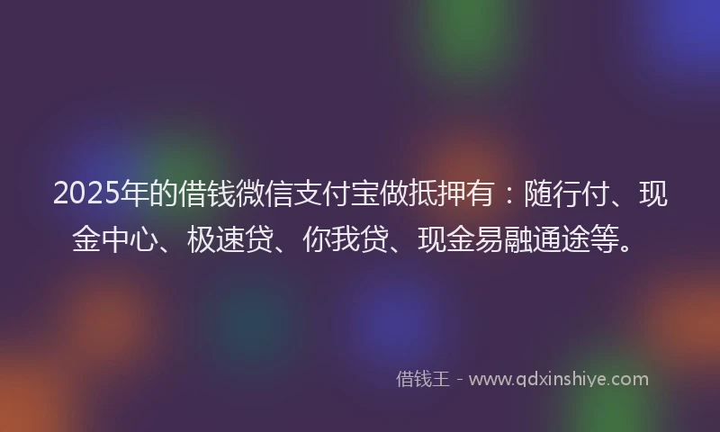 2025年的借钱微信支付宝做抵押有：随行付、现金中心、极速贷、你我贷、现金易融通途等。