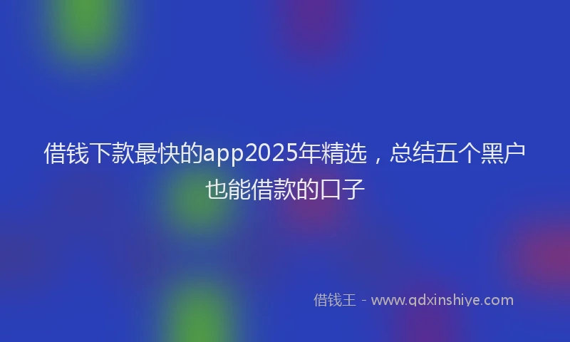 借钱下款最快的app2025年精选，总结五个黑户也能借款的口子