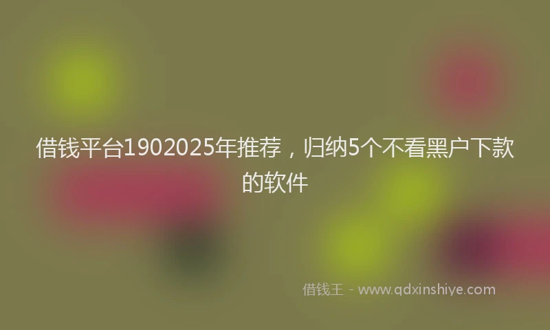 借钱平台1902025年推荐，归纳5个不看黑户下款的软件