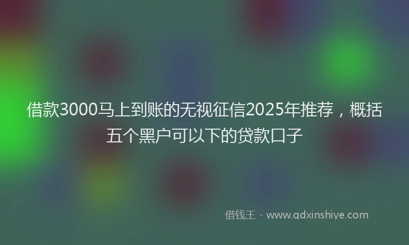 借款3000马上到账的无视征信2025年推荐，概括五个黑户可以下的贷款口子