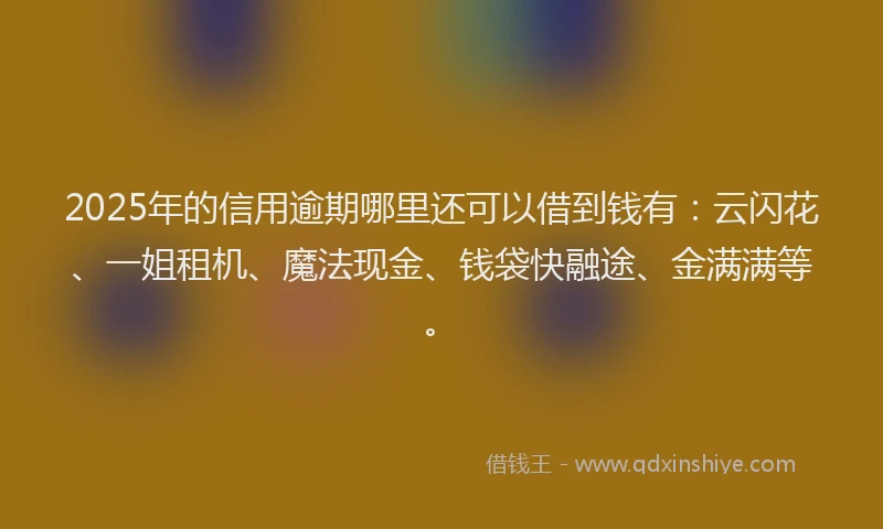 2025年的信用逾期哪里还可以借到钱有：云闪花、一姐租机、魔法现金、钱袋快融途、金满满等。