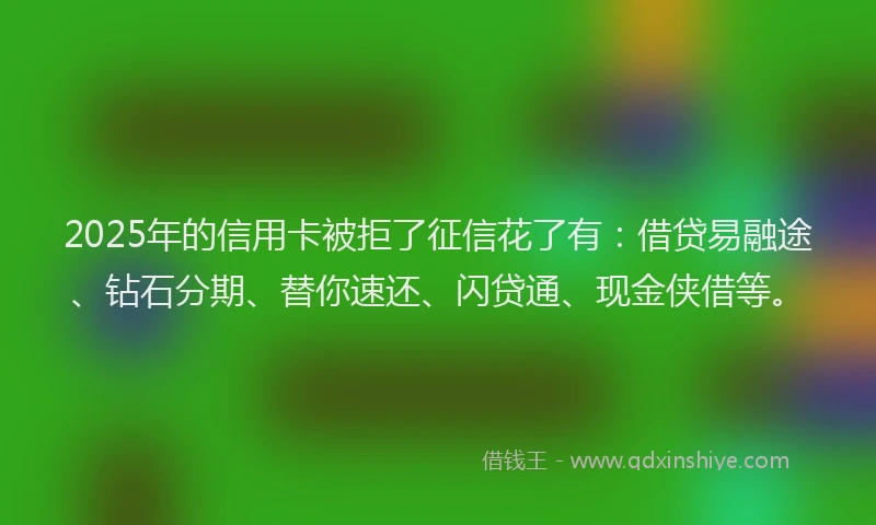 2025年的信用卡被拒了征信花了有：借贷易融途、钻石分期、替你速还、闪贷通、现金侠借等。