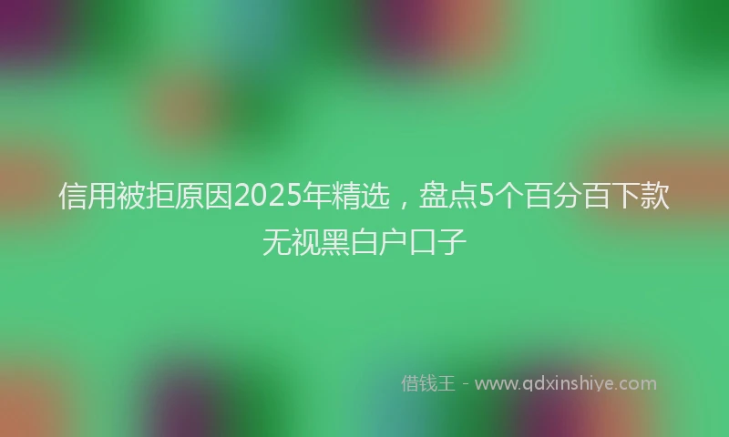信用被拒原因2025年精选，盘点5个百分百下款无视黑白户口子