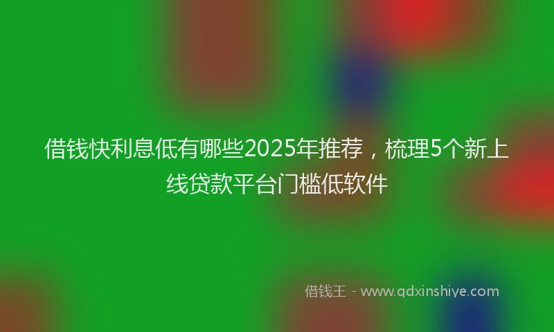 借钱快利息低有哪些2025年推荐，梳理5个新上线贷款平台门槛低软件