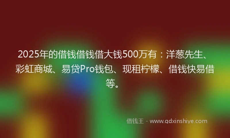 2025年的借钱借钱借大钱500万有：洋葱先生、彩虹商城、易贷Pro钱包、现租柠檬、借钱快易借等。