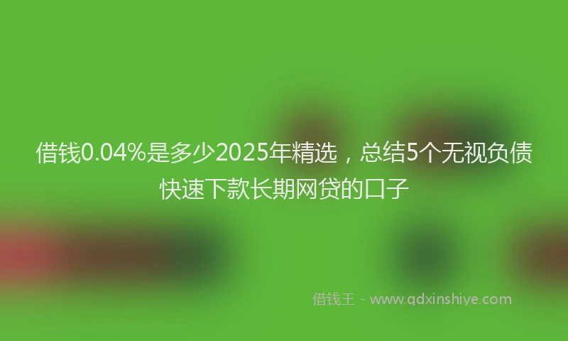 借钱0.04%是多少2025年精选，总结5个无视负债快速下款长期网贷的口子