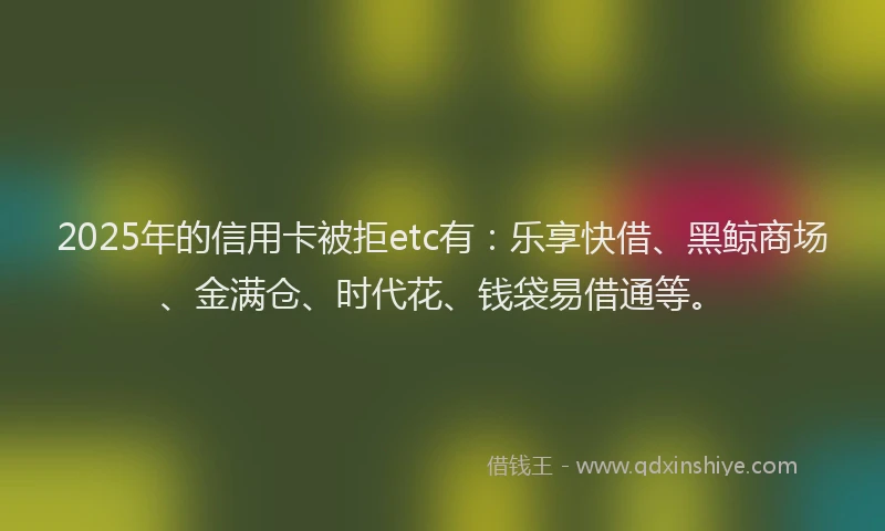 2025年的信用卡被拒etc有:乐享快借、黑鲸商场、金满仓、时代花、钱袋易借通等。