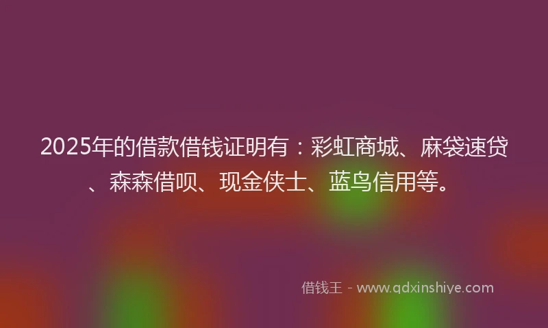 2025年的借款借钱证明有：彩虹商城、麻袋速贷、森森借呗、现金侠士、蓝鸟信用等。