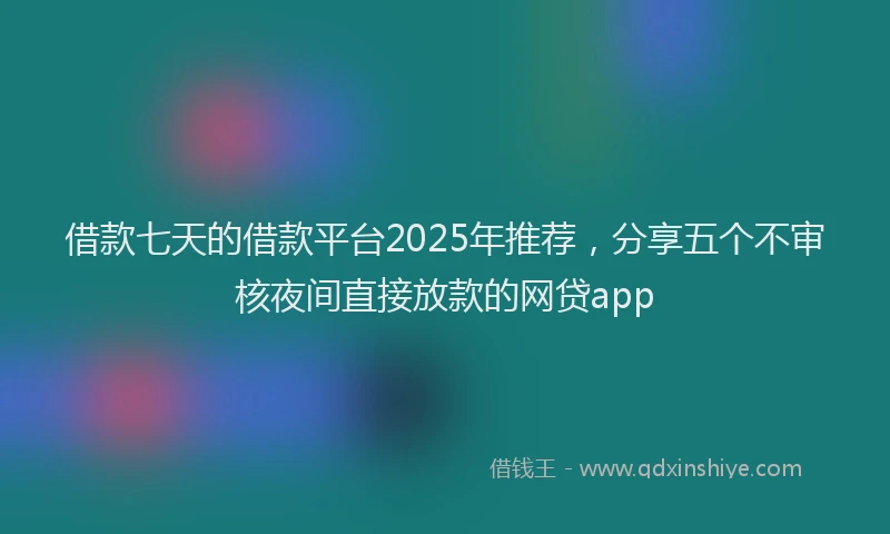 借款七天的借款平台2025年推荐，分享五个不审核夜间直接放款的网贷app