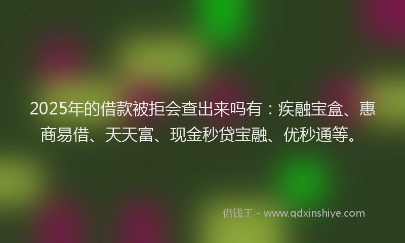 2025年的借款被拒会查出来吗有：疾融宝盒、惠商易借、天天富、现金秒贷宝融、优秒通等。