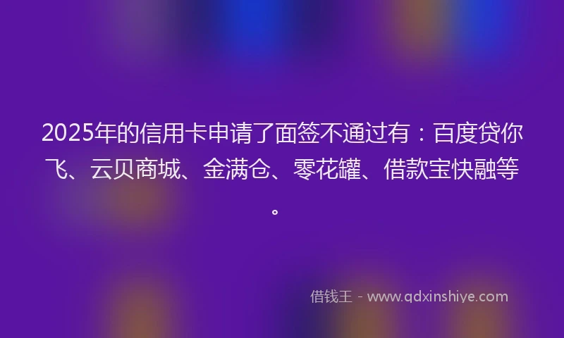 2025年的信用卡申请了面签不通过有：百度贷你飞、云贝商城、金满仓、零花罐、借款宝快融等。