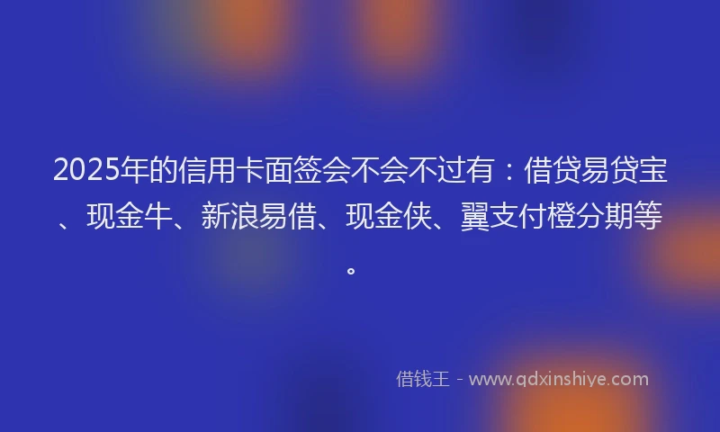 2025年的信用卡面签会不会不过有：借贷易贷宝、现金牛、新浪易借、现金侠、翼支付橙分期等。