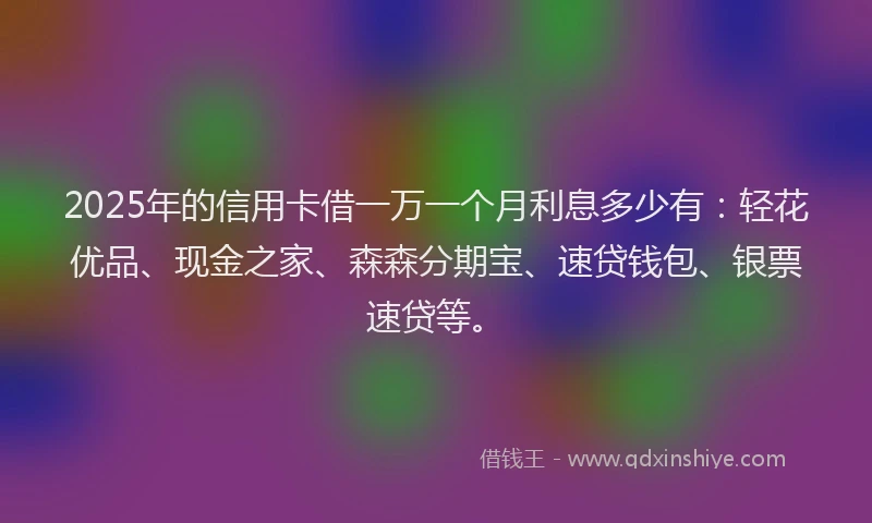 2025年的信用卡借一万一个月利息多少有：轻花优品、现金之家、森森分期宝、速贷钱包、银票速贷等。