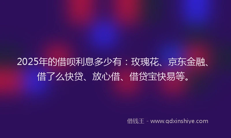 2025年的借呗利息多少有：玫瑰花、京东金融、借了么快贷、放心借、借贷宝快易等。