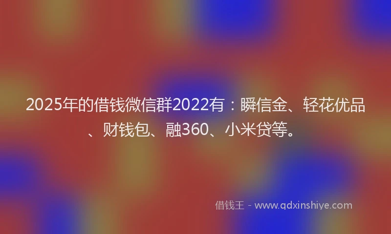 2025年的借钱微信群2022有：瞬信金、轻花优品、财钱包、融360、小米贷等。